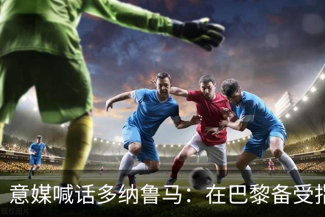 意媒喊话多纳鲁马：在巴黎备受指责 受不了回家吧